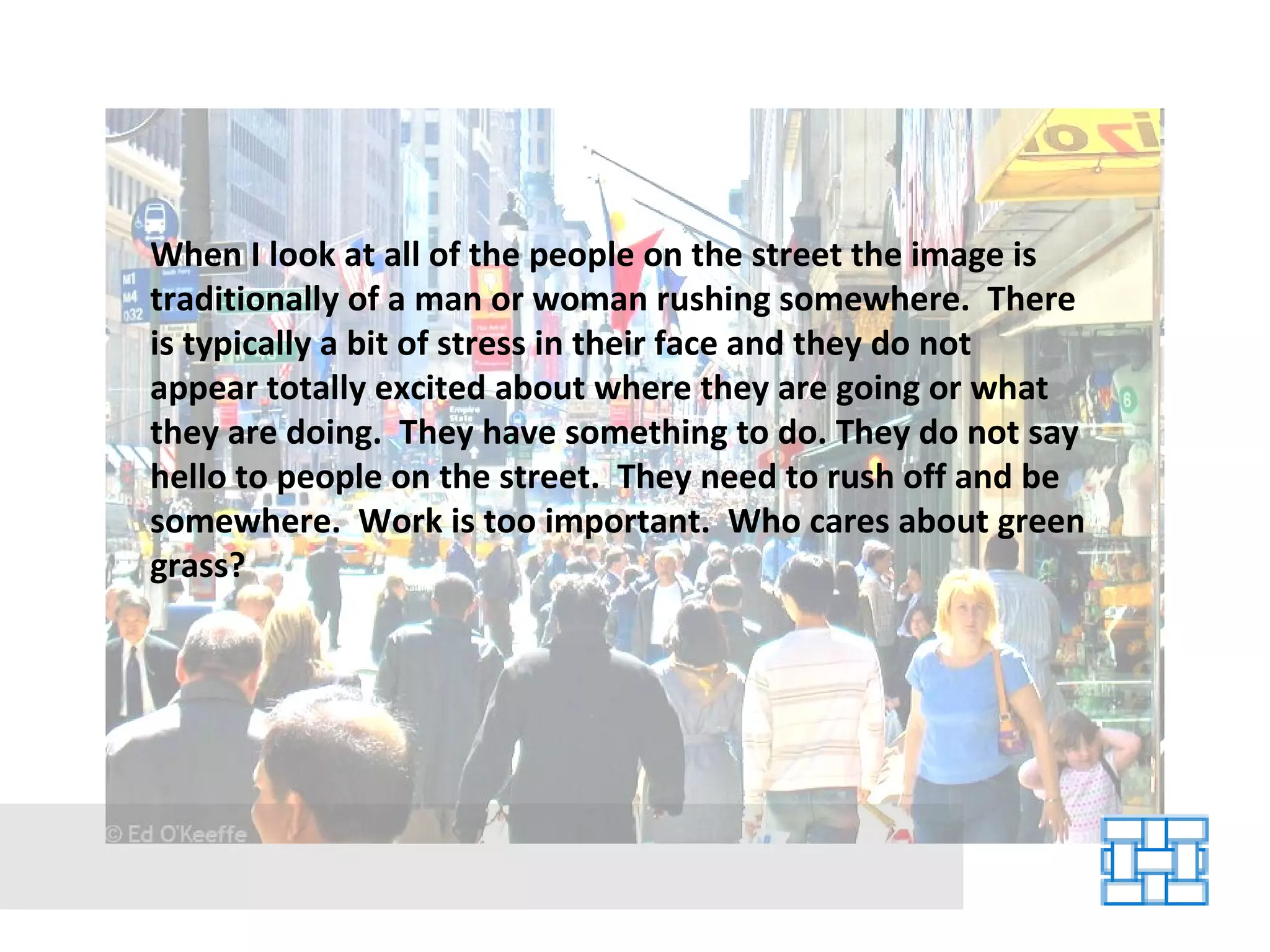When I look at all of the people on the street the image is traditionally of a man or woman rushing somewhere.  There is typically a bit of stress in their face and they do not appear totally excited about where they are going or what they are doing.  They have something to do. They do not say hello to people on the street.  They need to rush off and be somewhere.  Work is too important.  Who cares about green grass? 