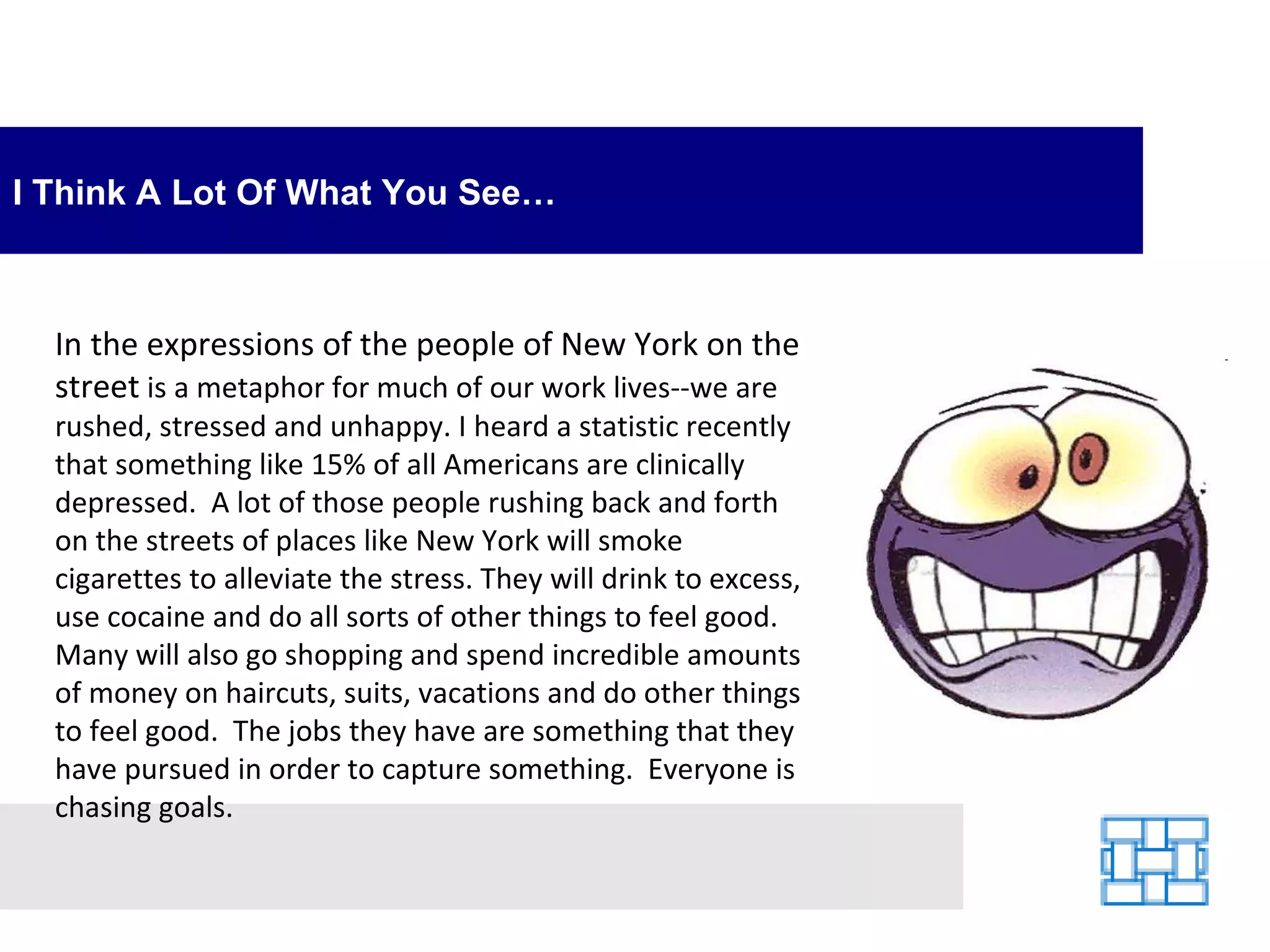 I Think A Lot Of What You See… In the expressions of the people of New York on the street  is a metaphor for much of our work lives--we are rushed, stressed and unhappy. I heard a statistic recently that something like 15% of all Americans are clinically depressed.  A lot of those people rushing back and forth on the streets of places like New York will smoke cigarettes to alleviate the stress. They will drink to excess, use cocaine and do all sorts of other things to feel good.  Many will also go shopping and spend incredible amounts of money on haircuts, suits, vacations and do other things to feel good.  The jobs they have are something that they have pursued in order to capture something.  Everyone is chasing goals. 