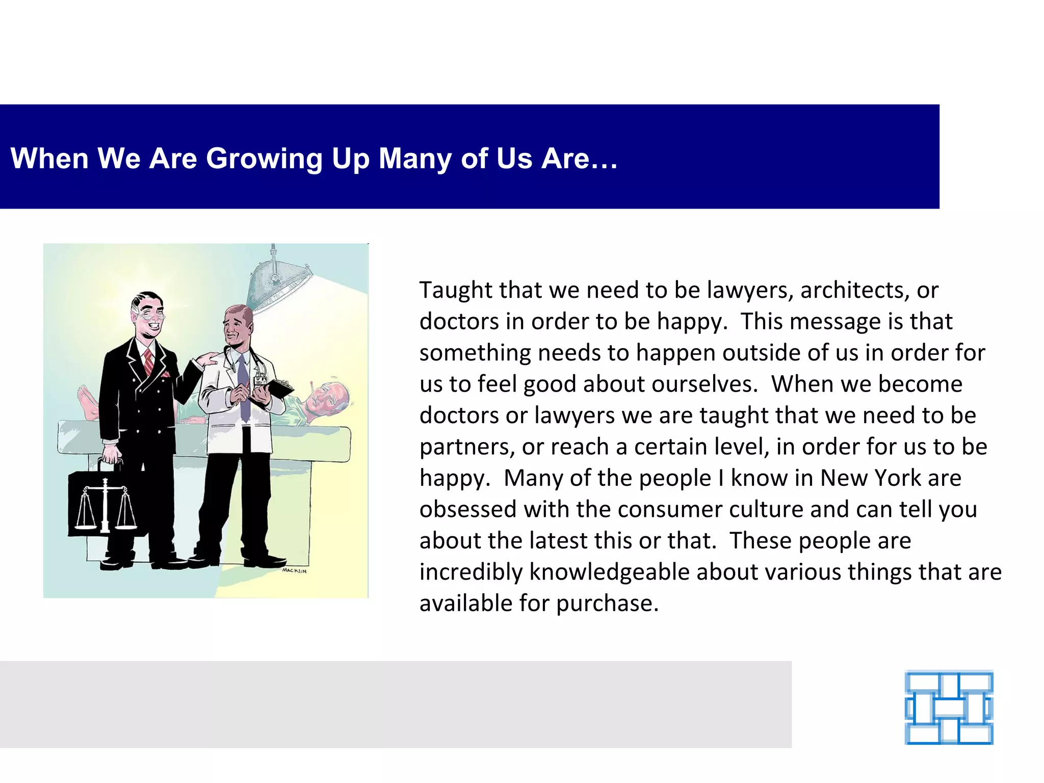 When We Are Growing Up Many of Us Are… Taught that we need to be lawyers, architects, or doctors in order to be happy.  This message is that something needs to happen outside of us in order for us to feel good about ourselves.  When we become doctors or lawyers we are taught that we need to be partners, or reach a certain level, in order for us to be happy.  Many of the people I know in New York are obsessed with the consumer culture and can tell you about the latest this or that.  These people are incredibly knowledgeable about various things that are available for purchase.   