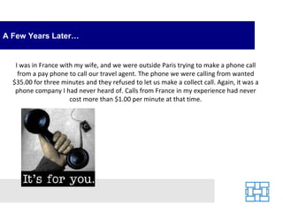 A Few Years Later… I was in France with my wife, and we were outside Paris trying to make a phone call from a pay phone to call our travel agent. The phone we were calling from wanted $35.00 for three minutes and they refused to let us make a collect call. Again, it was a phone company I had never heard of. Calls from France in my experience had never cost more than $1.00 per minute at that time. 