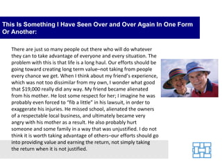 This Is Something I Have Seen Over and Over Again In One Form Or Another: There are just so many people out there who will do whatever they can to take advantage of everyone and every situation. The problem with this is that life is a long haul. Our efforts should be going toward creating long term value–not taking from people every chance we get. When I think about my friend’s experience, which was not too dissimilar from my own, I wonder what good that $19,000 really did any way. My friend became alienated from his mother. He lost some respect for her; I imagine he was probably even forced to “fib a little” in his lawsuit, in order to exaggerate his injuries. He missed school, alienated the owners of a respectable local business, and ultimately became very angry with his mother as a result. He also probably hurt someone and some family in a way that was unjustified. I do not think it is worth taking advantage of others–our efforts should go into providing value and earning the return, not simply taking the return when it is not justified. 