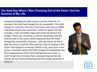 The Next Day When I Was Checking Out of the Hotel I Got the Surprise of My Life. Instead of charging me $20 a day to use the Internet, for example, the hotel had charged me for bandwidth. The total charge for using the Internet in the hotel came close to $400. I did what anyone else would do. I asked to speak with the manager. I was incredibly angry and could not believe the charge. There was, of course, a card or something near the Internet jack in the room, which explained that the hotel charged for bandwidth; however, I did not notice, let alone take the time to read the little posting. Prior to staying in this hotel I had stayed in numerous hotels in Fiji, and never come across a situation where the hotel charged for bandwidth like this. It appeared as if the hotel had figured out a  scam,  in order to get lots of money from unsuspecting tourists like myself, by not clearly disclosing what the charge would be in advance. 