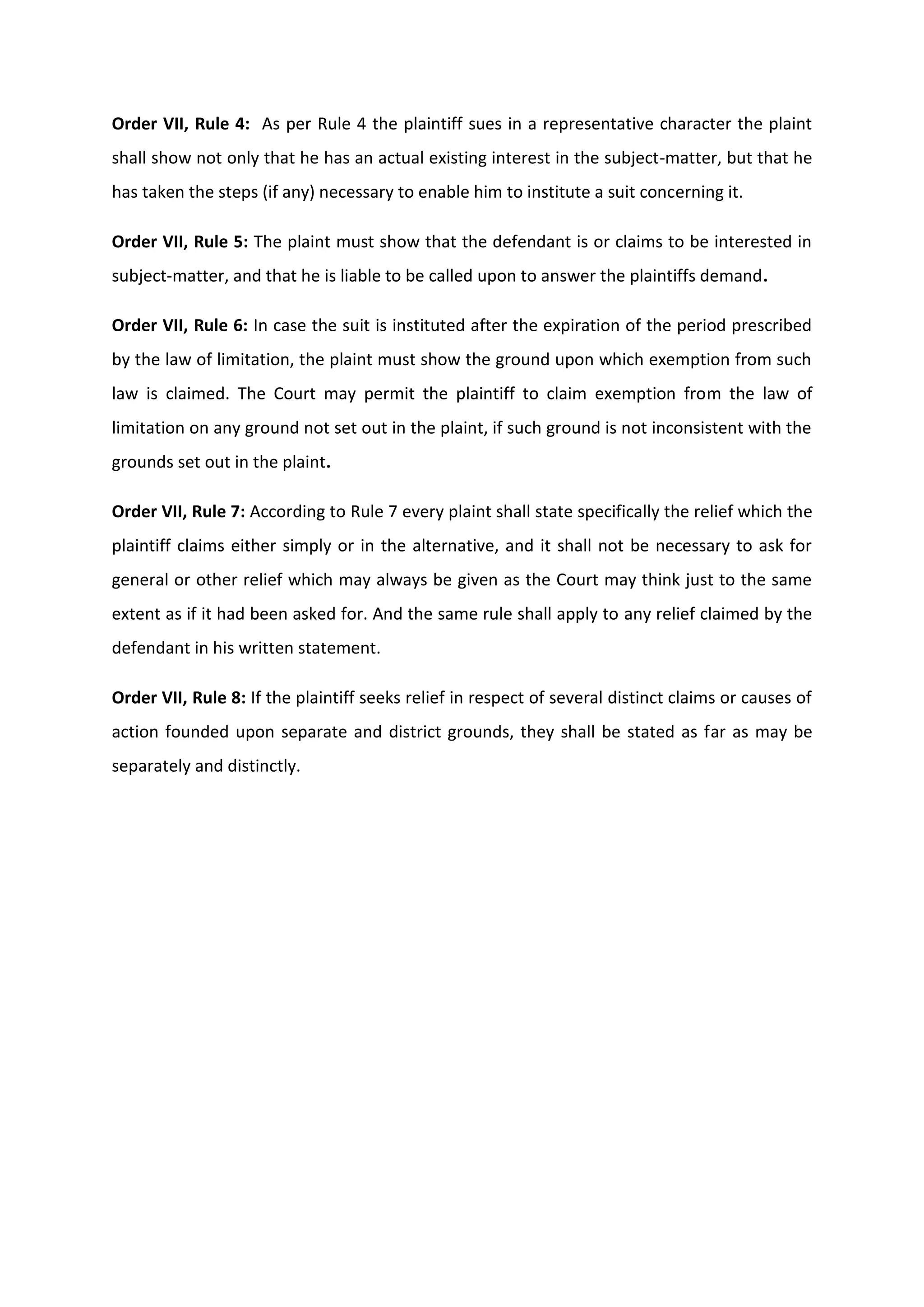 Order VII, Rule 4: As per Rule 4 the plaintiff sues in a representative character the plaint
shall show not only that he has an actual existing interest in the subject-matter, but that he
has taken the steps (if any) necessary to enable him to institute a suit concerning it.
Order VII, Rule 5: The plaint must show that the defendant is or claims to be interested in
subject-matter, and that he is liable to be called upon to answer the plaintiffs demand.
Order VII, Rule 6: In case the suit is instituted after the expiration of the period prescribed
by the law of limitation, the plaint must show the ground upon which exemption from such
law is claimed. The Court may permit the plaintiff to claim exemption from the law of
limitation on any ground not set out in the plaint, if such ground is not inconsistent with the
grounds set out in the plaint.
Order VII, Rule 7: According to Rule 7 every plaint shall state specifically the relief which the
plaintiff claims either simply or in the alternative, and it shall not be necessary to ask for
general or other relief which may always be given as the Court may think just to the same
extent as if it had been asked for. And the same rule shall apply to any relief claimed by the
defendant in his written statement.
Order VII, Rule 8: If the plaintiff seeks relief in respect of several distinct claims or causes of
action founded upon separate and district grounds, they shall be stated as far as may be
separately and distinctly.
 