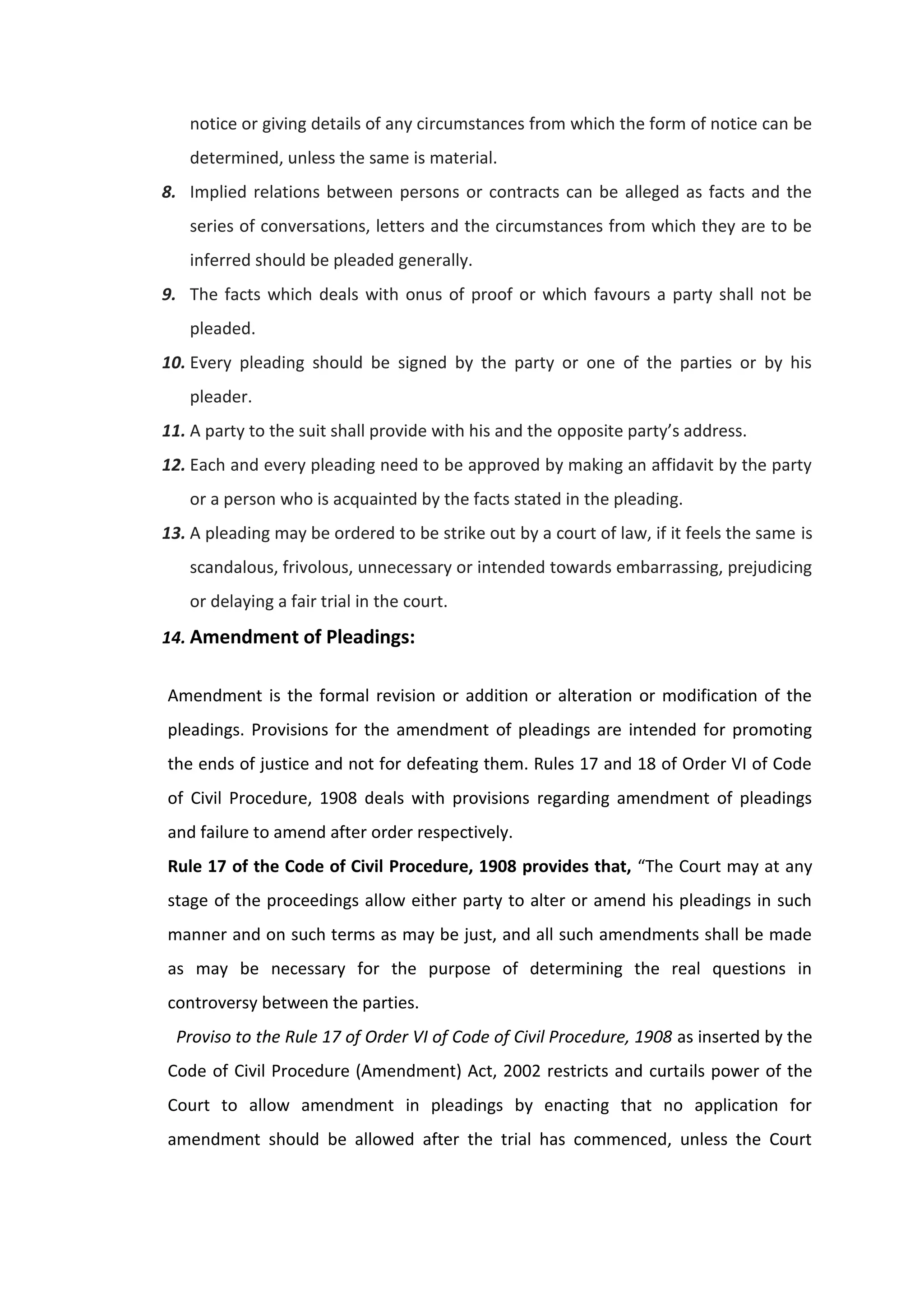 notice or giving details of any circumstances from which the form of notice can be
determined, unless the same is material.
8. Implied relations between persons or contracts can be alleged as facts and the
series of conversations, letters and the circumstances from which they are to be
inferred should be pleaded generally.
9. The facts which deals with onus of proof or which favours a party shall not be
pleaded.
10. Every pleading should be signed by the party or one of the parties or by his
pleader.
11. A party to the suit shall provide with his and the opposite party’s address.
12. Each and every pleading need to be approved by making an affidavit by the party
or a person who is acquainted by the facts stated in the pleading.
13. A pleading may be ordered to be strike out by a court of law, if it feels the same is
scandalous, frivolous, unnecessary or intended towards embarrassing, prejudicing
or delaying a fair trial in the court.
14. Amendment of Pleadings:
Amendment is the formal revision or addition or alteration or modification of the
pleadings. Provisions for the amendment of pleadings are intended for promoting
the ends of justice and not for defeating them. Rules 17 and 18 of Order VI of Code
of Civil Procedure, 1908 deals with provisions regarding amendment of pleadings
and failure to amend after order respectively.
Rule 17 of the Code of Civil Procedure, 1908 provides that, “The Court may at any
stage of the proceedings allow either party to alter or amend his pleadings in such
manner and on such terms as may be just, and all such amendments shall be made
as may be necessary for the purpose of determining the real questions in
controversy between the parties.
Proviso to the Rule 17 of Order VI of Code of Civil Procedure, 1908 as inserted by the
Code of Civil Procedure (Amendment) Act, 2002 restricts and curtails power of the
Court to allow amendment in pleadings by enacting that no application for
amendment should be allowed after the trial has commenced, unless the Court
 