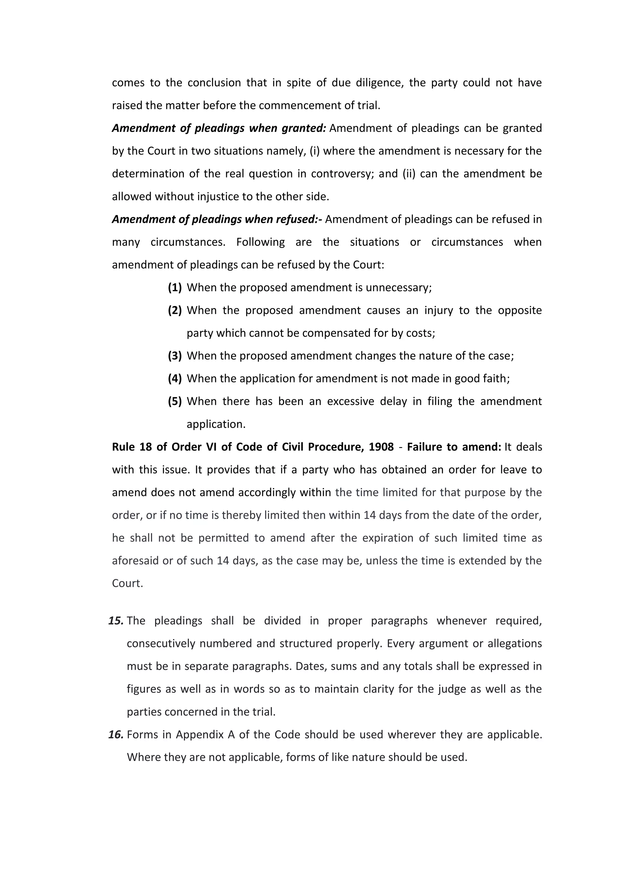 comes to the conclusion that in spite of due diligence, the party could not have
raised the matter before the commencement of trial.
Amendment of pleadings when granted: Amendment of pleadings can be granted
by the Court in two situations namely, (i) where the amendment is necessary for the
determination of the real question in controversy; and (ii) can the amendment be
allowed without injustice to the other side.
Amendment of pleadings when refused:- Amendment of pleadings can be refused in
many circumstances. Following are the situations or circumstances when
amendment of pleadings can be refused by the Court:
(1) When the proposed amendment is unnecessary;
(2) When the proposed amendment causes an injury to the opposite
party which cannot be compensated for by costs;
(3) When the proposed amendment changes the nature of the case;
(4) When the application for amendment is not made in good faith;
(5) When there has been an excessive delay in filing the amendment
application.
Rule 18 of Order VI of Code of Civil Procedure, 1908 - Failure to amend: It deals
with this issue. It provides that if a party who has obtained an order for leave to
amend does not amend accordingly within the time limited for that purpose by the
order, or if no time is thereby limited then within 14 days from the date of the order,
he shall not be permitted to amend after the expiration of such limited time as
aforesaid or of such 14 days, as the case may be, unless the time is extended by the
Court.
15. The pleadings shall be divided in proper paragraphs whenever required,
consecutively numbered and structured properly. Every argument or allegations
must be in separate paragraphs. Dates, sums and any totals shall be expressed in
figures as well as in words so as to maintain clarity for the judge as well as the
parties concerned in the trial.
16. Forms in Appendix A of the Code should be used wherever they are applicable.
Where they are not applicable, forms of like nature should be used.
 