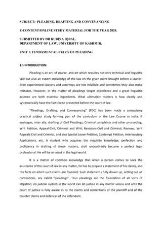 SUBJECT: PLEADING, DRAFTING AND CONVEYANCING
E-CONTENT/ONLINE STUDY MATERIAL FOR THE YEAR 2020.
SUBMITTED BY DR RUBINA IQBAL.
DEPARTMENT OF LAW, UNIVERSITY OF KASHMIR.
UNIT I: FUNDAMENTAL RULES OF PLEADING
1.1 INTRODUCTION:
Pleading is an art, of course, and art which requires not only technical and linguistic
skill but also an expert knowledge of the law on the given point brought before a lawyer.
Even experienced lawyers and attorneys are not infallible and sometimes they also make
mistakes. However, in the matter of pleadings longer experience and a great linguistic
acumen are both essential ingredients. What ultimately matters is how clearly and
systematically have the facts been presented before the court of law.
“Pleadings, Drafting, and Conveyancing” (PDC) has been made a compulsory
practical subject study forming part of the curriculum of the Law Course in India. It
envisages, inter alia, drafting of Civil Pleadings; Criminal complaints and other proceeding;
Writ Petition, Appeal-Civil, Criminal and Writ; Revisions-Civil and Criminal, Reviews, Writ
Appeals-Civil and Criminal, and also Special Leave Petition; Contempt Petition, Interlocutory
Applications, etc. A student who acquires the requisite knowledge, perfection and
proficiency in drafting of these matters, shall undoubtedly become a perfect legal
professional. He will be an asset in the legal world.
It is a matter of common knowledge that when a person comes to seek the
assistance of the court of law in any matter, he has to prepare a statement of his claims, and
the facts on which such claims are founded. Such statements fully drawn up, setting out all
contentions, are called “pleadings”. Thus pleadings are the foundation of all sorts of
litigation; no judicial system in the world can do justice in any matter unless and until the
court of justice is fully aware as to the claims and contentions of the plaintiff and of the
counter claims and defences of the defendant.
 