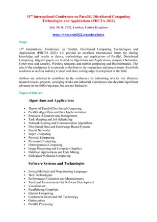 11th
International Conference on Parallel, Distributed Computing
Technologies and Applications (PDCTA 2022)
July 30-31, 2022, London, United Kingdom
https://www.ccsit2022.org/pdcta/index
Scope
11th
International Conference on Parallel, Distributed Computing Technologies and
Applications (PDCTA 2022) will provide an excellent international forum for sharing
knowledge and results in theory, methodology and applications of Parallel, Distributed
Computing. Original papers are invited on Algorithms and Applications, computer Networks,
Cyber trust and security, Wireless networks and mobile computing and Bioinformatics. The
aim of the conference is to provide a platform to the researchers and practitioners from both
academia as well as industry to meet and share cutting-edge development in the field.
Authors are solicited to contribute to the conference by submitting articles that illustrate
research results, projects, surveying works and industrial experiences that describe significant
advances in the following areas, but are not limited to.
Topics of Interest
Algorithms and Applications
 Theory of Parallel/Distributed Computing
 Parallel Algorithms and their Implementation
 Resource Allocation and Management
 Task Mapping and Job Scheduling
 Network Routing and Communication Algorithms
 Distributed Data and Knowledge Based Systems
 Neural Networks
 Super Computing
 Personal Computing
 Pervasive Computing
 Heterogeneous Computing
 Image Processing and Computer Graphics
 Database Applications and Data Mining
 Biological/Molecular Computing
Software Systems and Technologies
 Formal Methods and Programming Languages
 Web Technologies
 Performance Evaluation and Measurements
 Tools and Environments for Software Development
 Visualization
 Parallelizing Compilers
 Internet Computing
 Component-based and OO Technology
 Optimization
 Parallel Processing
 