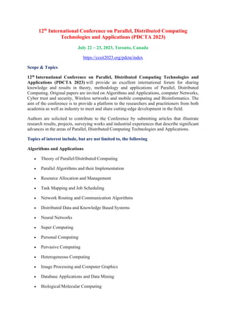 12th
International Conference on Parallel, Distributed Computing
Technologies and Applications (PDCTA 2023)
July 22 ~ 23, 2023, Toronto, Canada
https://ccsit2023.org/pdcta/index
Scope & Topics
12th International Conference on Parallel, Distributed Computing Technologies and
Applications (PDCTA 2023) will provide an excellent international forum for sharing
knowledge and results in theory, methodology and applications of Parallel, Distributed
Computing. Original papers are invited on Algorithms and Applications, computer Networks,
Cyber trust and security, Wireless networks and mobile computing and Bioinformatics. The
aim of the conference is to provide a platform to the researchers and practitioners from both
academia as well as industry to meet and share cutting-edge development in the field.
Authors are solicited to contribute to the Conference by submitting articles that illustrate
research results, projects, surveying works and industrial experiences that describe significant
advances in the areas of Parallel, Distributed Computing Technologies and Applications.
Topics of interest include, but are not limited to, the following
Algorithms and Applications
• Theory of Parallel/Distributed Computing
• Parallel Algorithms and their Implementation
• Resource Allocation and Management
• Task Mapping and Job Scheduling
• Network Routing and Communication Algorithms
• Distributed Data and Knowledge Based Systems
• Neural Networks
• Super Computing
• Personal Computing
• Pervasive Computing
• Heterogeneous Computing
• Image Processing and Computer Graphics
• Database Applications and Data Mining
• Biological/Molecular Computing
 