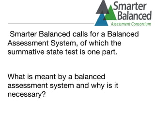 Smarter Balanced calls for a Balanced
Assessment System, of which the
summative state test is one part.
What is meant by a balanced
assessment system and why is it
necessary?
 