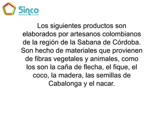 Los siguientes productos son elaborados por artesanos colombianos de la región de la Sabana de Córdoba. Son hecho de materiales que provienen de fibras vegetales y animales, como los son la caña de flecha, el fique, el coco, la madera, las semillas de Cabalonga y el nacar.  