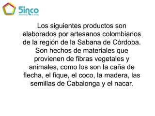 Los siguientes productos son elaborados por artesanos colombianos de la región de la Sabana de Córdoba. Son hechos de materiales que provienen de fibras vegetales y animales, como los son la caña de flecha, el fique, el coco, la madera, las semillas de Cabalonga y el nacar.  