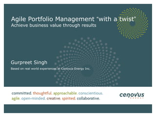 Agile Portfolio Management  “ with a twist ” Achieve business value through results Gurpreet Singh Based on real world experiences at Cenovus Energy Inc. 