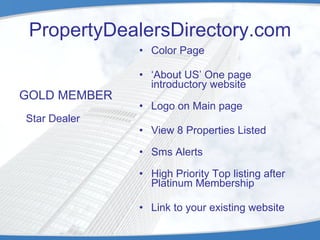 PropertyDealersDirectory.com GOLD MEMBER Star Dealer Color Page ‘ About US’ One page introductory website Logo on Main page View 8 Properties Listed Sms Alerts High Priority Top listing after Platinum Membership  Link to your existing website 