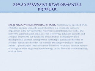 299.80 Pervasive Developmental
               Disorder


299.80 Pervasive Developmental Disorder, Not Otherwise Speciﬁed (PDD-
NOS)This category should be used when there is a severe and pervasive
impairment in the development of reciprocal social interaction or verbal and
nonverbal communication skills, or when stereotyped behavior, interests, and
activities are present, but the criteria are not met for a speciﬁc pervasive
developmental disorder, schizophrenia, schizotypal personality disorder, or
avoidant personality disorder. For example, this category includes "atypical
autism" --presentations that do not meet the criteria for autistic disorder because
of late age of onset, atypical symptomatology, or sub threshold symptomatology,
or all of these.
 