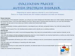 Evaluation Process
                        Autism Spectrum Disorder
                             Diagnosing an autism spectrum disorder is not a brief process.
                    There is no single medical test and multiple evaluations and tests are necessary.

Parent interview
In the first phase of the diagnostic evaluation, you will give your doctor background information about your child’s medical, developmental,
and behavioral history. If you have been keeping a journal or taking notes on anything that concerned you, turn over that information.
The doctor will also want to know about your family’s medical and mental health history.
Medical exam
The medical evaluation includes a general physical, a neurological exam, lab tests, and genetic testing. Your child will undergo this full
screening
to determine the cause of his or her developmental problems and to identify any co-existing conditions.
Hearing test
Since hearing problems can result in social and language delays, they need to be excluded before an autism spectrum disorder can be
diagnosed.
 Your child will undergo a formal audiological assessment where he or she is tested for any hearing impairments, as well as any other hearing
issues or sound sensitivities that sometimes co-occur with autism.
Observation
Developmental specialists will observe your child in a variety of settings to look for unusual behavior associated with the autism spectrum
disorders.
They may watch your child playing or interacting with other people.
Lead screening
Because lead poisoning can cause autistic-like symptoms, the National Center for Environmental Health recommends that all children with
developmenta
l delays be screened for lead poisoning.
 