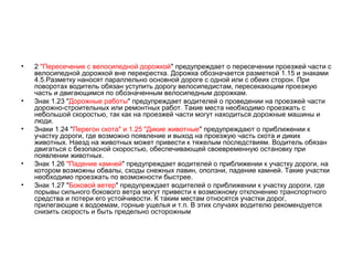•   2 "Пересечение с велосипедной дорожкой" предупреждает о пересечении проезжей части с
    велосипедной дорожкой вне перекрестка. Дорожка обозначается разметкой 1.15 и знаками
    4.5.Разметку наносят параллельно основной дороге с одной или с обеих сторон. При
    поворотах водитель обязан уступить дорогу велосипедистам, пересекающим проезжую
    часть и двигающимся по обозначенным велосипедным дорожкам.
•   Знак 1.23 "Дорожные работы" предупреждает водителей о проведении на проезжей части
    дорожно-строительных или ремонтных работ. Такие места необходимо проезжать с
    небольшой скоростью, так как на проезжей части могут находиться дорожные машины и
    люди.
•   Знаки 1.24 "Перегон скота" и 1.25 "Дикие животные" предупреждают о приближении к
    участку дороги, где возможно появление и выход на проезжую часть скота и диких
    животных. Наезд на животных может привести к тяжелым последствиям. Водитель обязан
    двигаться с безопасной скоростью, обеспечивающей своевременную остановку при
    появлении животных.
•   Знак 1.26 "Падение камней" предупреждает водителей о приближении к участку дороги, на
    котором возможны обвалы, сходы снежных лавин, оползни, падение камней. Такие участки
    необходимо проезжать по возможности быстрее.
•   Знак 1.27 "Боковой ветер" предупреждает водителей о приближении к участку дороги, где
    порывы сильного бокового ветра могут привести к возможному отклонению транспортного
    средства и потери его устойчивости. К таким местам относятся участки дорог,
    прилегающие к водоемам, горные ущелья и т.п. В этих случаях водителю рекомендуется
    снизить скорость и быть предельно осторожным
 