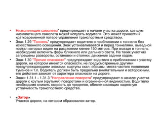 •   Низколетящие самолеты" предупреждает о начале участка дороги, где шум
    низколетящего самолета может испугать водителя. Это может привести к
    кратковременной потере управления транспортным средством.
•   Знак 1.29 "Тоннель" предупреждает водителя о приближении к тоннелю без
    искусственного освещения. Знак устанавливается и перед тоннелями, выездной
    портал которых виден на расстоянии менее 150 метров. При въезде в тоннель
    необходимо включить фары ближнего или дальнего света. На таких участках
    запрещены развороты, остановки и стоянки, движение задним ходом.
•   Знак 1.30 "Прочие опасности" предупреждает водителя о приближении к участку
    дороги, на котором имеются опасности, не предусмотренные другими
    предупреждающими знаками: выступы скал, обрывы, места частого появления
    туманов и т.п. Водитель должен быть предельно внимательным и осторожным,
    его действия зависят от характера опасности на дороге.
•   Знаки 1.31.1 - 1.31.3 "Направление поворота" предупреждают о начале участка
    дороги с крутым (крутыми) поворотами и ограниченной видимостью. Водителю
    необходимо снизить скорость до пределов, обеспечивающих надежную
    устойчивость транспортного средства.

•   «Затор»
    Участок дороги, на котором образовался затор.
 