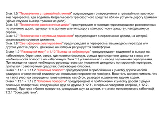 Знак 1.5 "Пересечение с трамвайной линией" предупреждает о пересечении с трамвайным полотном
вне перекрестка, где водитель безрельсового транспортного средства обязан уступить дорогу трамваю
(кроме случаев выезда трамвая из депо).
Знак 1.6 "Пересечение равнозначных дорог" предупреждает о проезде пересекающихся равнозначных
по значению дорог, где водитель должен уступить дорогу транспортному средству, находящемуся
справа.
Знак 1.7 "Пересечение с круговым движением" предупреждает о пересечении дороги, на которой
организовано круговое движение.
Знак 1.8 "Светофорное регулирование" предупреждает о перекрестке, пешеходном переходе или
другом участке дороги, движение на которых регулируется светофором.
Знаки 1.9 "Разводной мост" и 1.10 "Выезд на набережную" предупреждают водителей о выезде на
набережную, берег реки, озера, где имеется опасность съезда транспортного средства в воду или
необходимости поворота на набережную. Знак 1.9 устанавливают и перед паромными переправами.
При въезде на паром необходимо руководствоваться указаниям дежурного по паромной переправе,
пропуская транспортные средства, съезжающие с парома.
Знаки 1.11.1 и 1.11.2 "Опасный поворот" предупреждают о приближении к участку дороги малого
радиуса с ограниченной видимостью, показывая направление поворота. Водитель должен помнить, что
на таких участках запрещены такие маневры как обгон, разворот и движение задним ходом.
Знаки 1.12.1 и 1.12.2 "Опасные повороты" предупреждают о приближении к участку дороги с двумя
опасными поворотами, следующими друг за другом (1.12.1 - с первым поворотом направо, 1.12.2 -
налево). При трех и более поворотах, следующих друг за другом, эти знаки применяются с табличкой
7.2.1 "Зона действия".
 