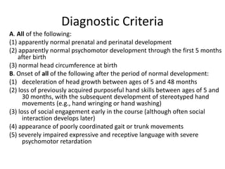 Diagnostic Criteria
A. All of the following:
(1) apparently normal prenatal and perinatal development
(2) apparently normal psychomotor development through the first 5 months
after birth
(3) normal head circumference at birth
B. Onset of all of the following after the period of normal development:
(1) deceleration of head growth between ages of 5 and 48 months
(2) loss of previously acquired purposeful hand skills between ages of 5 and
30 months, with the subsequent development of stereotyped hand
movements (e.g., hand wringing or hand washing)
(3) loss of social engagement early in the course (although often social
interaction develops later)
(4) appearance of poorly coordinated gait or trunk movements
(5) severely impaired expressive and receptive language with severe
psychomotor retardation

 