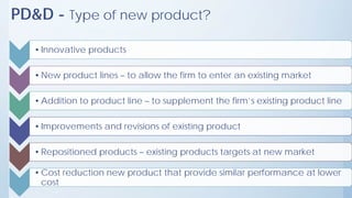 PD&D - Type of new product?
•Innovative products
•New product lines – to allow the firm to enter an existing market
•Addition to product line – to supplement the firm’s existing product line
•Improvements and revisions of existing product
•Repositioned products – existing products targets at new market
•Cost reduction new product that provide similar performance at lower
cost
 
