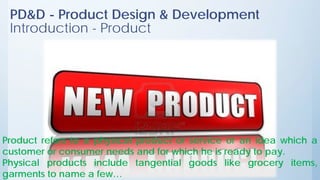 PD&D - Product Design & Development
Introduction - Product
Product refers to a physical product or service or an idea which a
customer or consumer needs and for which he is ready to pay.
Physical products include tangential goods like grocery items,
garments to name a few…
 