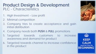 Product Design & Development
PLC - Characteristics
1. High Investment – Low profit
2. Minimal competition
3. Company tries to create acceptance and gain
initial distribution
4. Company needs both PUSH & PULL promotions
5. Targeted towards customers to increase
awareness and demand for product
6. Targeted towards channel to increase confidence
in the product
 