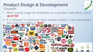Product Design & Development
Growth
1. Most crucial stage for marketers as a product will either catch
up or fail
2. If a product is removed from market before it has recovered
the costs, it is called a “BUST”
 