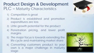 Product Design & Development
PLC – Maturity Characteristics
1) Competition is great
2) Product is established and promotion
expenditures are less
3) Little growth potential for the product
4) Penetration pricing, and lower profit
margins
5) The major focus is towards extending the
life cycle and maintaining market share
6) Converting customers product to your
own is a major challenge in maturity
stage
 