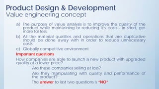 Product Design & Development
Value engineering concept
a) The purpose of value analysis is to improve the quality of the
product while maintaining or reducing it’s costs - in short, get
more for less
b) All the material qualities and operations that are duplicative
should be done away with in order to reduce unnecessary
costs
c) Globally competitive environment
Important questions
How companies are able to launch a new product with upgraded
quality at a lower price?
Are these companies selling at loss?
Are they manipulating with quality and performance of
the product?
The answer to last two questions is “NO”
 