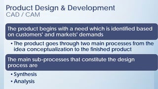 Product Design & Development
CAD / CAM
The product begins with a need which is identified based
on customers' and markets' demands
•The product goes through two main processes from the
idea conceptualization to the finished product
The main sub-processes that constitute the design
process are
•Synthesis
•Analysis
 