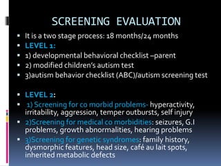 SCREENING EVALUATION
 It is a two stage process: 18 months/24 months
 LEVEL 1:
 1) developmental behavioral checklist –parent
 2) modified children’s autism test
 3)autism behavior checklist (ABC)/autism screening test
 LEVEL 2:
 1) Screening for co morbid problems- hyperactivity,
irritability, aggression, temper outbursts, self injury
 2)Screening for medical co morbidities: seizures, G.I
problems, growth abnormalities, hearing problems
 3)Screening for genetic syndromes: family history,
dysmorphic features, head size, café au lait spots,
inherited metabolic defects
 