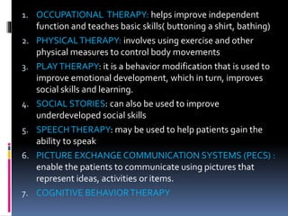 1. OCCUPATIONAL THERAPY: helps improve independent
function and teaches basic skills( buttoning a shirt, bathing)
2. PHYSICALTHERAPY: involves using exercise and other
physical measures to control body movements
3. PLAYTHERAPY: it is a behavior modification that is used to
improve emotional development, which in turn, improves
social skills and learning.
4. SOCIAL STORIES: can also be used to improve
underdeveloped social skills
5. SPEECHTHERAPY: may be used to help patients gain the
ability to speak
6. PICTURE EXCHANGE COMMUNICATION SYSTEMS (PECS) :
enable the patients to communicate using pictures that
represent ideas, activities or items.
7. COGNITIVE BEHAVIORTHERAPY
 