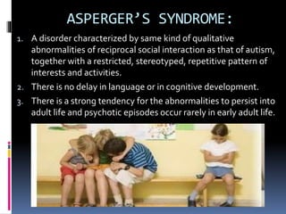 ASPERGER’S SYNDROME:
1. A disorder characterized by same kind of qualitative
abnormalities of reciprocal social interaction as that of autism,
together with a restricted, stereotyped, repetitive pattern of
interests and activities.
2. There is no delay in language or in cognitive development.
3. There is a strong tendency for the abnormalities to persist into
adult life and psychotic episodes occur rarely in early adult life.
 