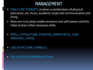 MANAGEMENT
 DAILY LIFETHERAPY: involves a combination of physical
education, art, music, academic study and communication and
living.
 Main aim is to attain stable emotions and self esteem and this
helps to learn other necessary skills.
 SPELL ( STRUCTURE, POSITIVE, EMPATHETIC, LOW
AROUSAL, LINKS)
 USE OF PICTURE SYMBOLS
 FACILITATED COMMUNICATION
 