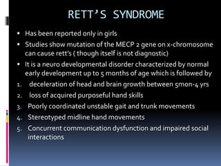 RETT’S SYNDROME
 Has been reported only in girls
 Studies show mutation of the MECP 2 gene on x-chromosome
can cause rett’s ( though itself is not diagnostic)
 It is a neuro developmental disorder characterized by normal
early development up to 5 months of age which is followed by
1. deceleration of head and brain growth between 5mon-4 yrs
2. loss of acquired purposeful hand skills
3. Poorly coordinated unstable gait and trunk movements
4. Stereotyped midline hand movements
5. Concurrent communication dysfunction and impaired social
interactions
 