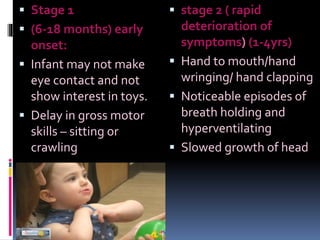  Stage 1
 (6-18 months) early
onset:
 Infant may not make
eye contact and not
show interest in toys.
 Delay in gross motor
skills – sitting or
crawling
 stage 2 ( rapid
deterioration of
symptoms) (1-4yrs)
 Hand to mouth/hand
wringing/ hand clapping
 Noticeable episodes of
breath holding and
hyperventilating
 Slowed growth of head
 