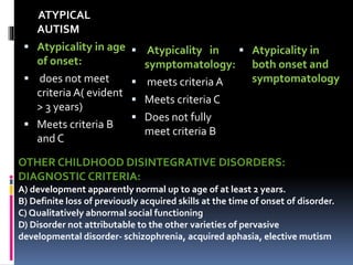 ATYPICAL
AUTISM
 Atypicality in age
of onset:
 does not meet
criteria A( evident
> 3 years)
 Meets criteria B
and C
 Atypicality in
symptomatology:
 meets criteria A
 Meets criteria C
 Does not fully
meet criteria B
 Atypicality in
both onset and
symptomatology
OTHER CHILDHOOD DISINTEGRATIVE DISORDERS:
DIAGNOSTIC CRITERIA:
A) development apparently normal up to age of at least 2 years.
B) Definite loss of previously acquired skills at the time of onset of disorder.
C) Qualitatively abnormal social functioning
D) Disorder not attributable to the other varieties of pervasive
developmental disorder- schizophrenia, acquired aphasia, elective mutism
 