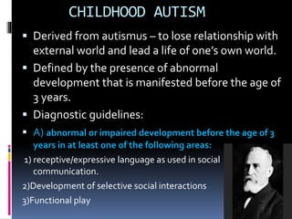 CHILDHOOD AUTISM
 Derived from autismus – to lose relationship with
external world and lead a life of one’s own world.
 Defined by the presence of abnormal
development that is manifested before the age of
3 years.
 Diagnostic guidelines:
 A) abnormal or impaired development before the age of 3
years in at least one of the following areas:
1) receptive/expressive language as used in social
communication.
2)Development of selective social interactions
3)Functional play
 