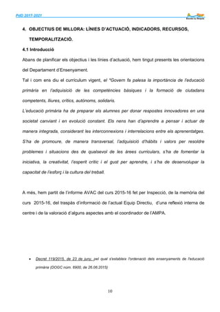 PdD 2017-2021 ___
10
4. OBJECTIUS DE MILLORA: LÍNIES D’ACTUACIÓ, INDICADORS, RECURSOS,
TEMPORALITZACIÓ.
4.1 Introducció
Abans de planificar els objectius i les línies d’actuació, hem tingut presents les orientacions
del Departament d’Ensenyament.
Tal i com ens diu el currículum vigent, el *Govern fa palesa la importància de l’educació
primària en l’adquisició de les competències bàsiques i la formació de ciutadans
competents, lliures, crítics, autònoms, solidaris.
L’educació primària ha de preparar els alumnes per donar respostes innovadores en una
societat canviant i en evolució constant. Els nens han d’aprendre a pensar i actuar de
manera integrada, considerant les interconnexions i interrelacions entre els aprenentatges.
S’ha de promoure, de manera transversal, l’adquisició d’hàbits i valors per resoldre
problemes i situacions des de qualsevol de les àrees curriculars, s’ha de fomentar la
iniciativa, la creativitat, l’esperit crític i el gust per aprendre, i s’ha de desenvolupar la
capacitat de l’esforç i la cultura del treball.
A més, hem partit de l’informe AVAC del curs 2015-16 fet per Inspecció, de la memòria del
curs 2015-16, del traspàs d’informació de l’actual Equip Directiu, d’una reflexió interna de
centre i de la valoració d’alguns aspectes amb el coordinador de l’AMPA.
 Decret 119/2015, de 23 de juny, pel qual s'estableix l'ordenació dels ensenyaments de l'educació
primària (DOGC núm. 6900, de 26.06.2015)
 