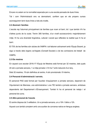 PdD 2017-2021 ___
4
Encara no estem en la normalitat esperada per a una escola pensada de dues línies.
Tal i com l’Administració ens va demostrant, confiem que en els propers cursos
aconseguirem tenir dues línies a tots els nivells.
2.2 Alumnat i famílies
L’escola rep l’alumnat principalment de famílies que viuen al barri, tot i que també n’hi ha
d’altres punts de la ciutat. Tenim 385 famílies, d’un nivell socioeconòmic majoritàriament
mitjà. Hi ha una diversitat lingüística, cultural i social que reflecteix la realitat que hi ha al
barri.
El 73% de les famílies són sòcies de l’AMPA i col·laboren activament amb l’Equip Docent, ja
sigui a través dels òrgans col·legiats (Consell Escolar) o de les comissions de treball de
l’AMPA.
2.3 Els mestres
En aquest curs escolar 2016-17 l’Equip de Mestres està format per 32 mestres, dels quals
24 són a jornada sencera, 1 a mitja jornada i n’hi ha 7 amb reducció d’un terç.
Dels 32 mestres, 19 són definitius al centre, 4 són provisionals i 9 interins.
2.4 Personal d’administració i serveis.
El personal PAS està format per l’auxiliar d’equipament a jornada sencera, depenent de
l’Ajuntament de Manresa, una administrativa i una TEI també a jornada sencera, ambdues
dependents del Departament d’Ensenyament. També hi ha el personal de neteja i el
personal de cuina.
2.5 Altre personal de l’escola
El centre disposa de 3 vetlladors. Un a jornada sencera, un a 10h i l’altre a 12h.
Aquest curs també comptem amb una auxiliar de conversa nativa en llengua anglesa.
 