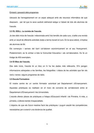 PdD 2017-2021 ___
9
Emissió i gravació dels programes.
Ubicació de l’enregistrament en un espai adequat amb els recursos informàtics de què
disposem, per tal que la seva audició setmanal estigui a l’abast de tots els alumnes de
l’escola.
3.3 EL DOLL. La revista de l’escola.
Ja des dels inicis de l’escola i relacionada amb l’eix temàtic de cada curs, s’edita una revista
amb un recull de diferents activitats dutes a terme durant el curs. En la seva edició, s’implica
als alumnes de 6è.
Els comerços i serveis del barri col·laboren econòmicament en el seu finançament.
Posteriorment, es fa arribar a tota la Comunitat Educativa i als col·laboradors. Es fa un
tiratge de 450 exemplars.
3.4 El Bloc de l’escola.
Des dels inicis, l’escola té un bloc on hi ha les dades més rellevants. S’hi pengen
informacions adreçades a les famílies, les fotografies i vídeos de les activitats que fan els
nens i nenes i alguns programes de ràdio.
3.5 Escola Formadora
El nostre centre és un centre formador autoritzat pel Departament d’Ensenyament.
Aquestes pràctiques es realitzen en el marc de convenis de col·laboració entre el
Departament d’Ensenyament i les Universitats.
L’escola ofereix places de pràctiques a l’etapa d’Educació Infantil i de Primària. A més, a
primària, s’ofereix també d’especialitats.
L’objectiu és que els futurs mestres facin les pràctiques i puguin assolir les competències
necessàries per a exercir una docència de qualitat.
 