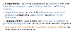 3.Compatibility: The solvent system should be compatible with other
formulation components, such as buffers, excipients, and delivery
vehicles.
• Compatibility issues can arise if the solvent interacts with these
components, affecting the overall stability and efficacy of the
formulation.
4. Biocompatibility: In some cases, the solvent system itself may be
part of the delivery vehicle or carrier system administered to the patient.
• In such cases, biocompatibility is essential to ensure the safety of the
formulation upon administration.
12
 