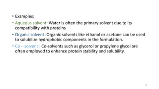 • Examples:
• Aqueous solvent: Water is often the primary solvent due to its
compatibility with proteins
• Organic solvent :Organic solvents like ethanol or acetone can be used
to solubilize hydrophobic components in the formulation.
• Co – solvent : Co-solvents such as glycerol or propylene glycol are
often employed to enhance protein stability and solubility.
13
 