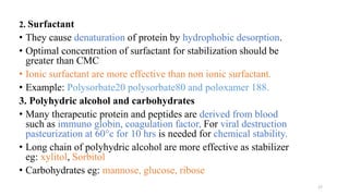 2. Surfactant
• They cause denaturation of protein by hydrophobic desorption.
• Optimal concentration of surfactant for stabilization should be
greater than CMC
• Ionic surfactant are more effective than non ionic surfactant.
• Example: Polysorbate20 polysorbate80 and poloxamer 188.
3. Polyhydric alcohol and carbohydrates
• Many therapeutic protein and peptides are derived from blood
such as immuno globin, coagulation factor, For viral destruction
pasteurization at 60°c for 10 hrs is needed for chemical stability.
• Long chain of polyhydric alcohol are more effective as stabilizer
eg: xylitol, Sorbitol
• Carbohydrates eg: mannose, glucose, ribose
17
 