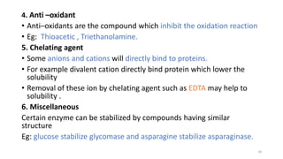 4. Anti –oxidant
• Anti–oxidants are the compound which inhibit the oxidation reaction
• Eg: Thioacetic , Triethanolamine.
5. Chelating agent
• Some anions and cations will directly bind to proteins.
• For example divalent cation directly bind protein which lower the
solubility
• Removal of these ion by chelating agent such as EDTA may help to
solubility .
6. Miscellaneous
Certain enzyme can be stabilized by compounds having similar
structure
Eg: glucose stabilize glycomase and asparagine stabilize asparaginase.
18
 
