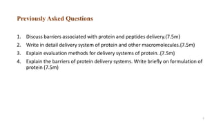 Previously Asked Questions
1. Discuss barriers associated with protein and peptides delivery.(7.5m)
2. Write in detail delivery system of protein and other macromolecules.(7.5m)
3. Explain evaluation methods for delivery systems of protein..(7.5m)
4. Explain the barriers of protein delivery systems. Write briefly on formulation of
protein (7.5m)
2
 