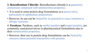 2. Benzalkonium Chloride: Benzalkonium chloride is a quaternary
ammonium compound with antimicrobial properties.
• It is used in some protein drug formulations as a preservative,
particularly in ophthalmic preparations.
• However, its use can be limited by its potential to cause irritation or
allergic reactions.
4. Parabens: Parabens, such as methyl paraben and propyl paraben, are
commonly used preservatives in pharmaceutical formulations due to
their antimicrobial properties.
• However, their use in protein drug formulations can be limited by
concerns about potential interactions with proteins .
20
 
