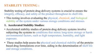 STABILITY TESTING :
Stability testing of protein drug delivery systems is crucial to ensure the
integrity, efficacy, and safety of the product throughout its shelf-life.
• This testing involves evaluating the physical, chemical, and biological
stability of the system under various storage conditions and stresses.
1. Accelerated Stability Studies:
• Accelerated stability studies of protein drug delivery systems involve
subjecting the systems to conditions that mimic long-term storage or harsh
environmental factors, such as high temperature, humidity, and light
exposure.
• These studies help assess the physical and chemical stability of the protein-
based drug formulations over time, aiding in the determination of shelf life
and storage conditions.
23
 