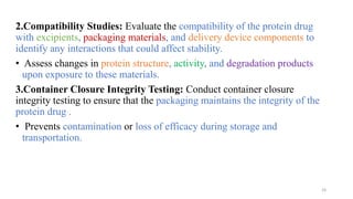 2.Compatibility Studies: Evaluate the compatibility of the protein drug
with excipients, packaging materials, and delivery device components to
identify any interactions that could affect stability.
• Assess changes in protein structure, activity, and degradation products
upon exposure to these materials.
3.Container Closure Integrity Testing: Conduct container closure
integrity testing to ensure that the packaging maintains the integrity of the
protein drug .
• Prevents contamination or loss of efficacy during storage and
transportation.
24
 