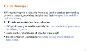 UV spectroscopy :
UV spectroscopy is a valuable technique used to analyse protein drug
delivery systems, providing insights into their composition, stability,
and interactions.
1. Protein concentration determination:
• UV spectroscopy is used to quantify the concentration of proteins in
the delivery system.
• Based on their absorbance at specific wavelength
• This information is crucial for accurate dosing and formulation
consistency.
26
 